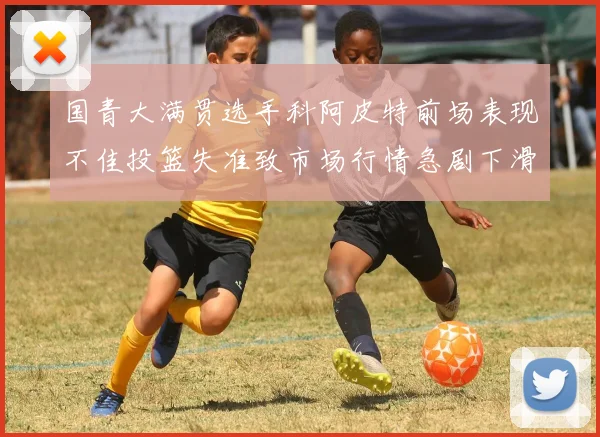 国青大满贯选手科阿皮特前场表现不佳投篮失准致市场行情急剧下滑