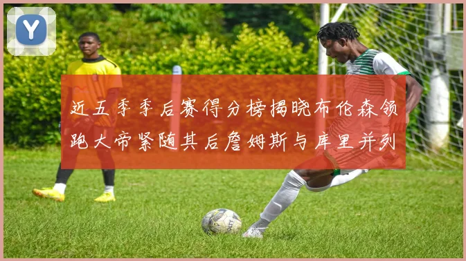 近五季季后赛得分榜揭晓布伦森领跑大帝紧随其后詹姆斯与库里并列第四