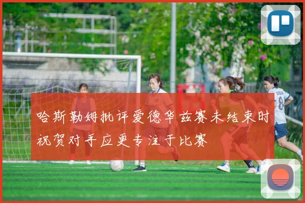 哈斯勒姆批评爱德华兹赛未结束时祝贺对手应更专注于比赛