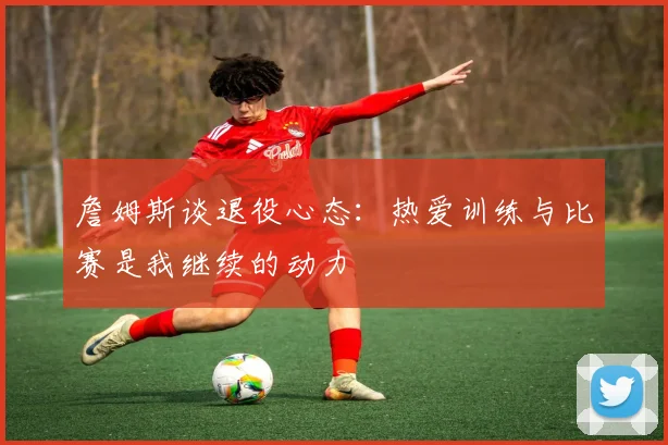 詹姆斯谈退役心态：热爱训练与比赛是我继续的动力