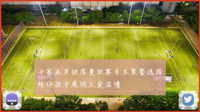 卡塞米罗缺席曼联赛季末聚餐选择陪伴孩子展现父爱温情