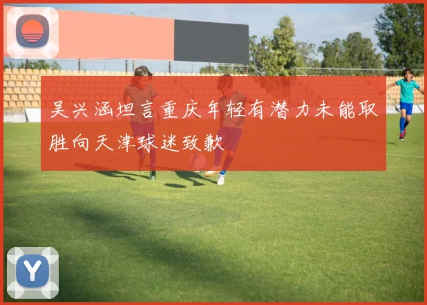 吴兴涵坦言重庆年轻有潜力未能取胜向天津球迷致歉