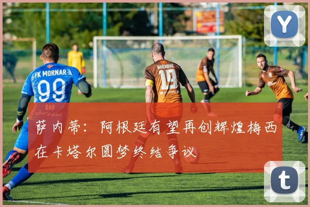 萨内蒂：阿根廷有望再创辉煌梅西在卡塔尔圆梦终结争议