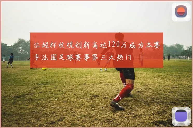 法超杯收视创新高达120万成为本赛季法国足球赛事第三大热门