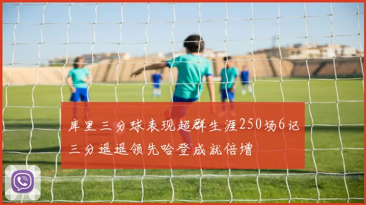 库里三分球表现超群生涯250场6记三分遥遥领先哈登成就倍增