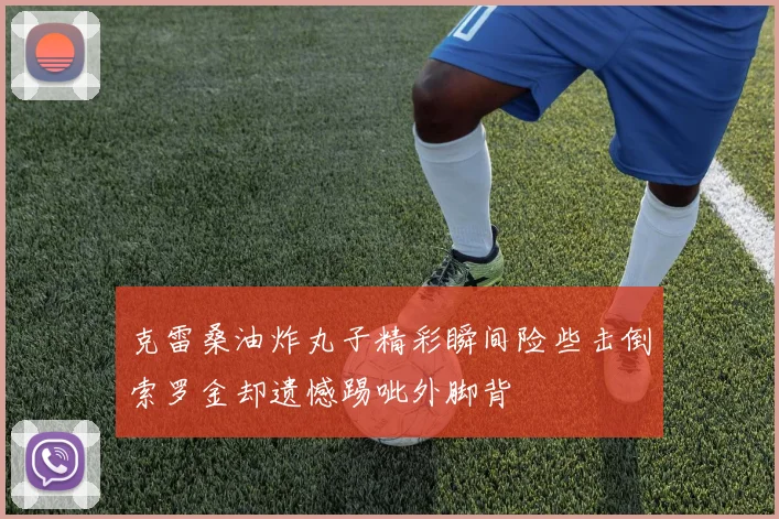 克雷桑油炸丸子精彩瞬间险些击倒索罗金却遗憾踢呲外脚背