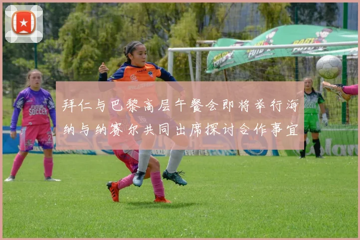 拜仁与巴黎高层午餐会即将举行海纳与纳赛尔共同出席探讨合作事宜