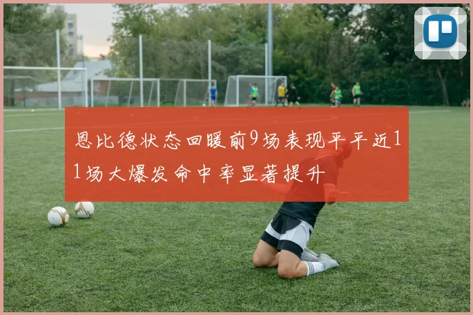 恩比德状态回暖前9场表现平平近11场大爆发命中率显著提升