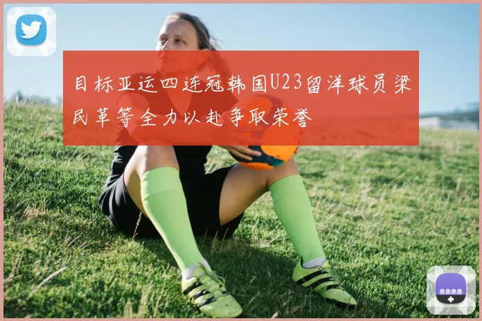 目标亚运四连冠韩国U23留洋球员梁民革等全力以赴争取荣誉