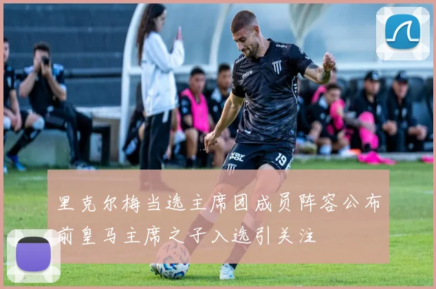 里克尔梅当选主席团成员阵容公布前皇马主席之子入选引关注