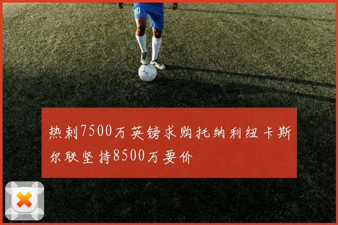 热刺7500万英镑求购托纳利纽卡斯尔联坚持8500万要价