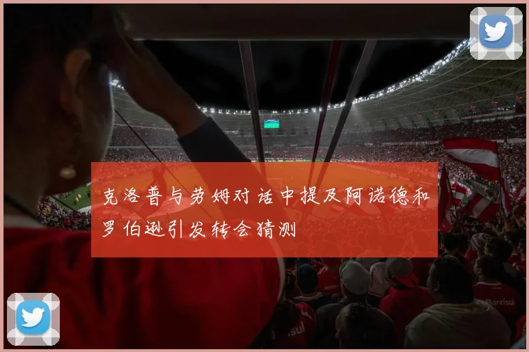 克洛普与劳姆对话中提及阿诺德和罗伯逊引发转会猜测