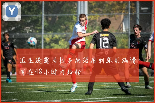 医生透露马拉多纳若用利尿剂病情可在48小时内好转