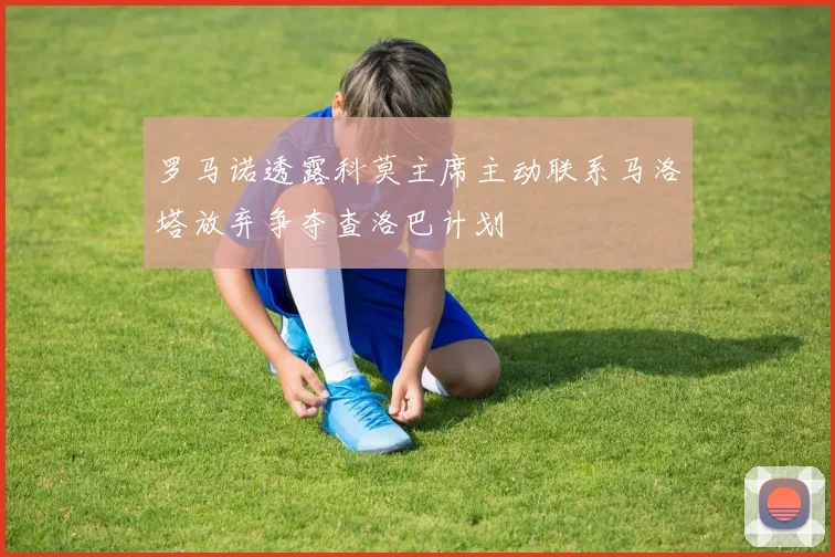 罗马诺透露科莫主席主动联系马洛塔放弃争夺查洛巴计划