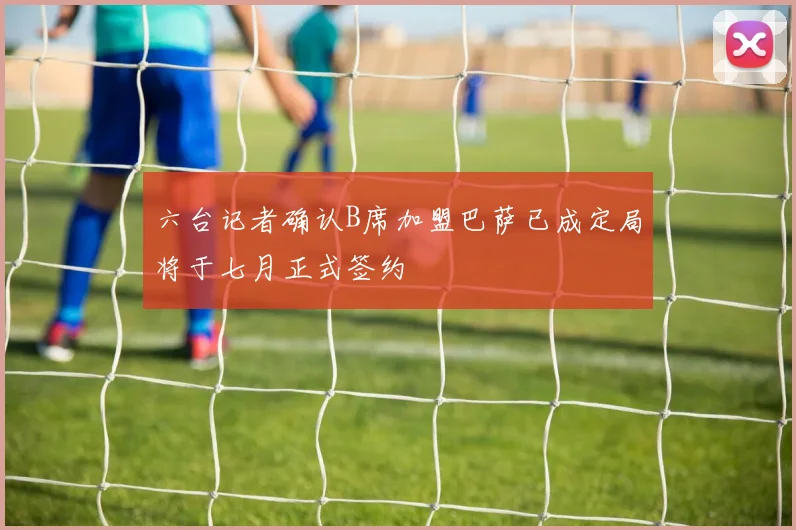 六台记者确认B席加盟巴萨已成定局将于七月正式签约
