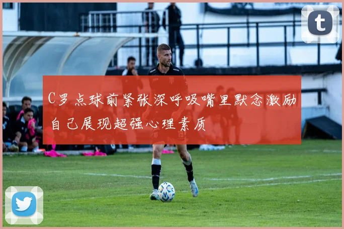 C罗点球前紧张深呼吸嘴里默念激励自己展现超强心理素质