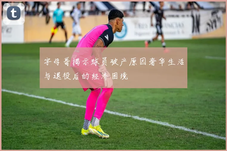 字母哥揭示球员破产原因奢华生活与退役后的经济困境