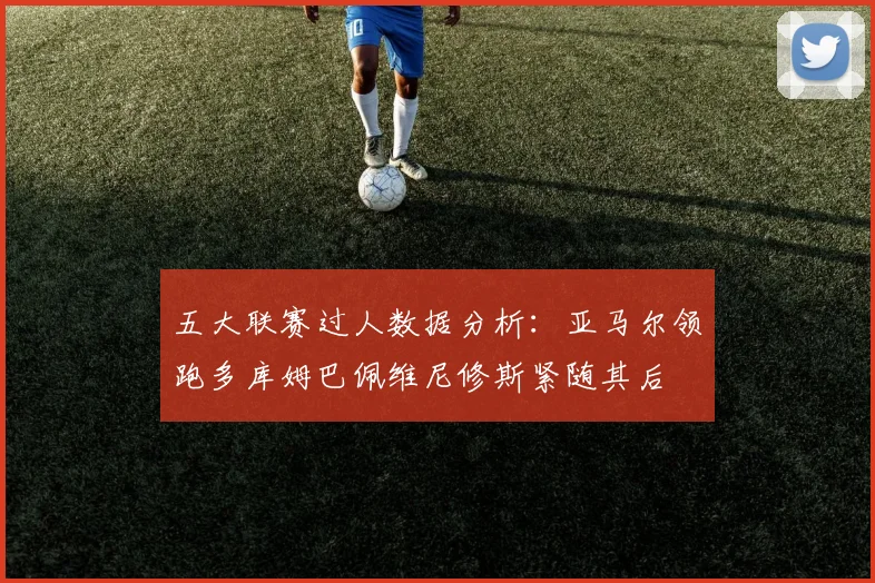五大联赛过人数据分析：亚马尔领跑多库姆巴佩维尼修斯紧随其后