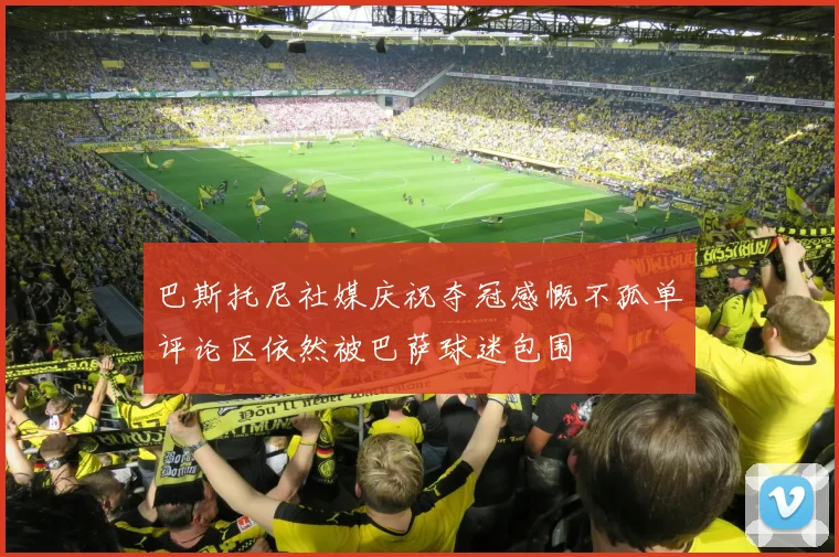 巴斯托尼社媒庆祝夺冠感慨不孤单评论区依然被巴萨球迷包围